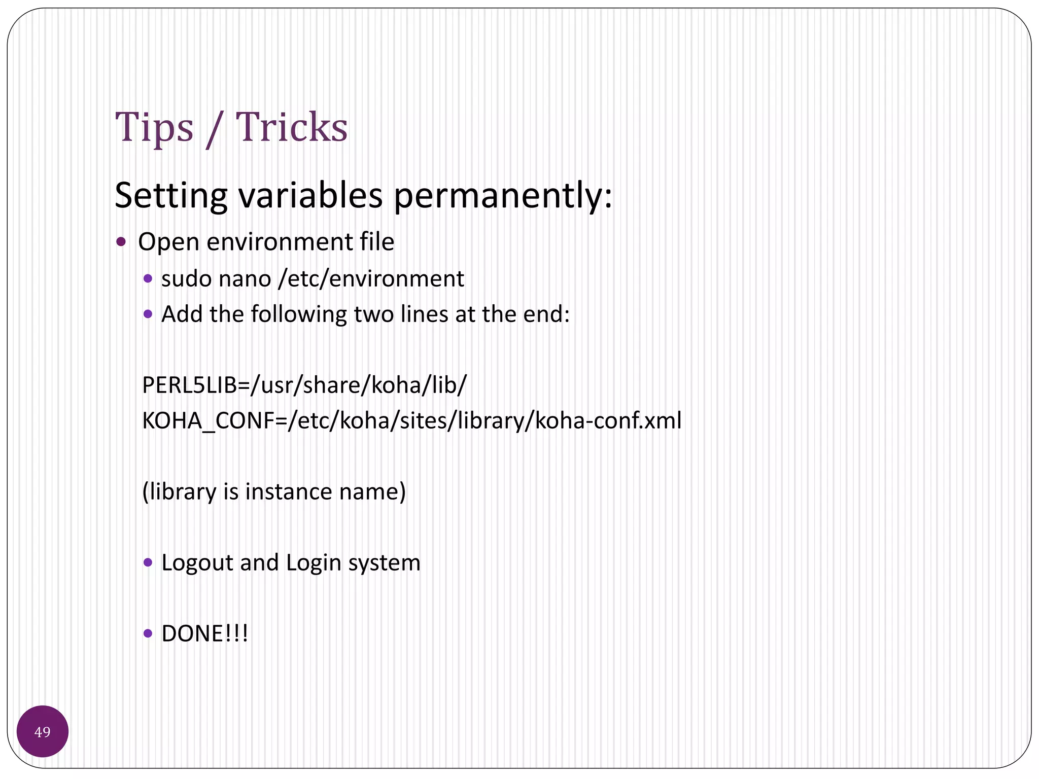 Tips / Tricks
Setting variables permanently:
 Open environment file
 sudo nano /etc/environment
 Add the following two lines at the end:
PERL5LIB=/usr/share/koha/lib/
KOHA_CONF=/etc/koha/sites/library/koha-conf.xml
(library is instance name)
 Logout and Login system
 DONE!!!
49
 
