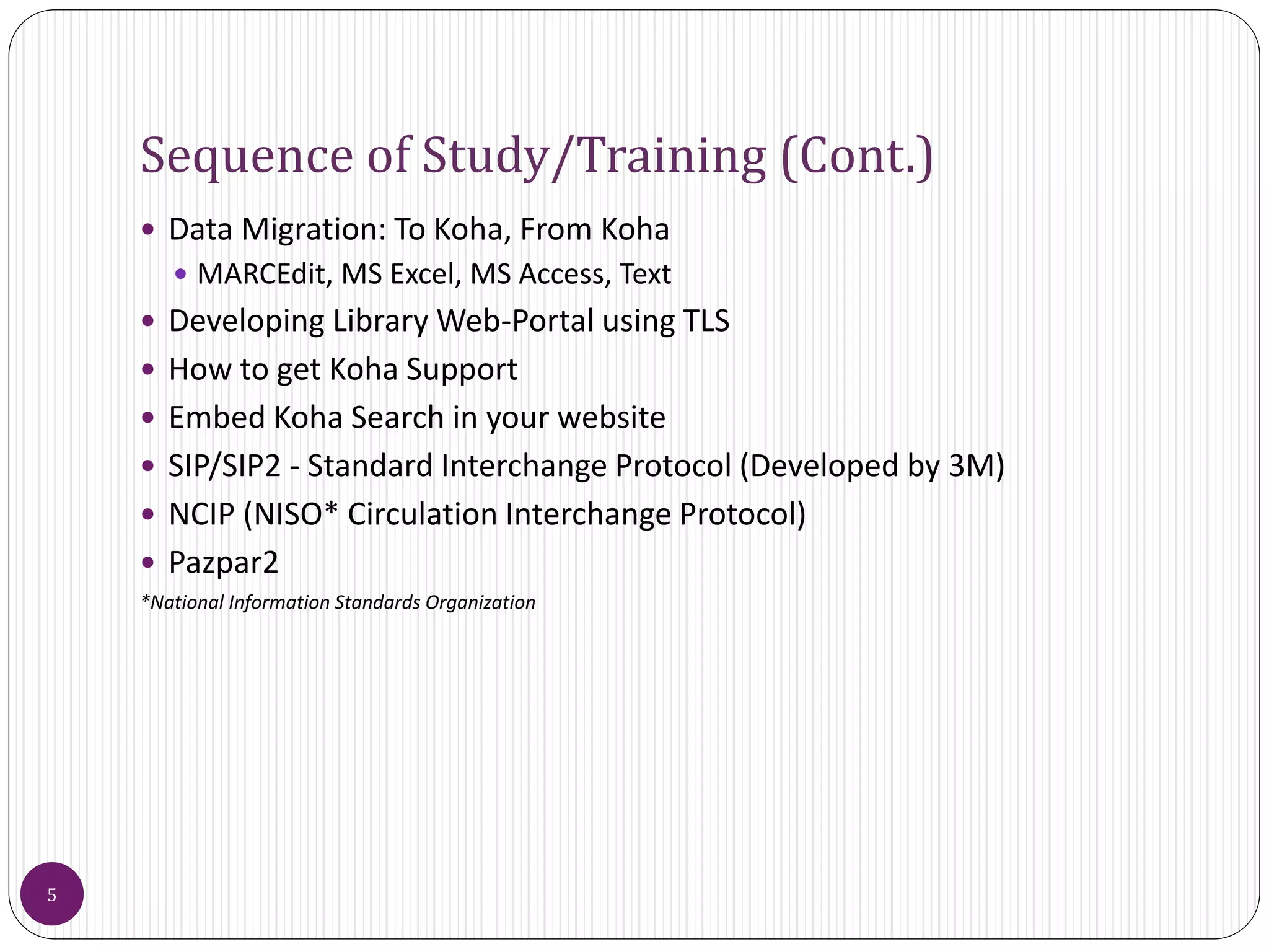 Sequence of Study/Training (Cont.)
 Data Migration: To Koha, From Koha
 MARCEdit, MS Excel, MS Access, Text
 Developing Library Web-Portal using TLS
 How to get Koha Support
 Embed Koha Search in your website
 SIP/SIP2 - Standard Interchange Protocol (Developed by 3M)
 NCIP (NISO* Circulation Interchange Protocol)
 Pazpar2
*National Information Standards Organization
5
 