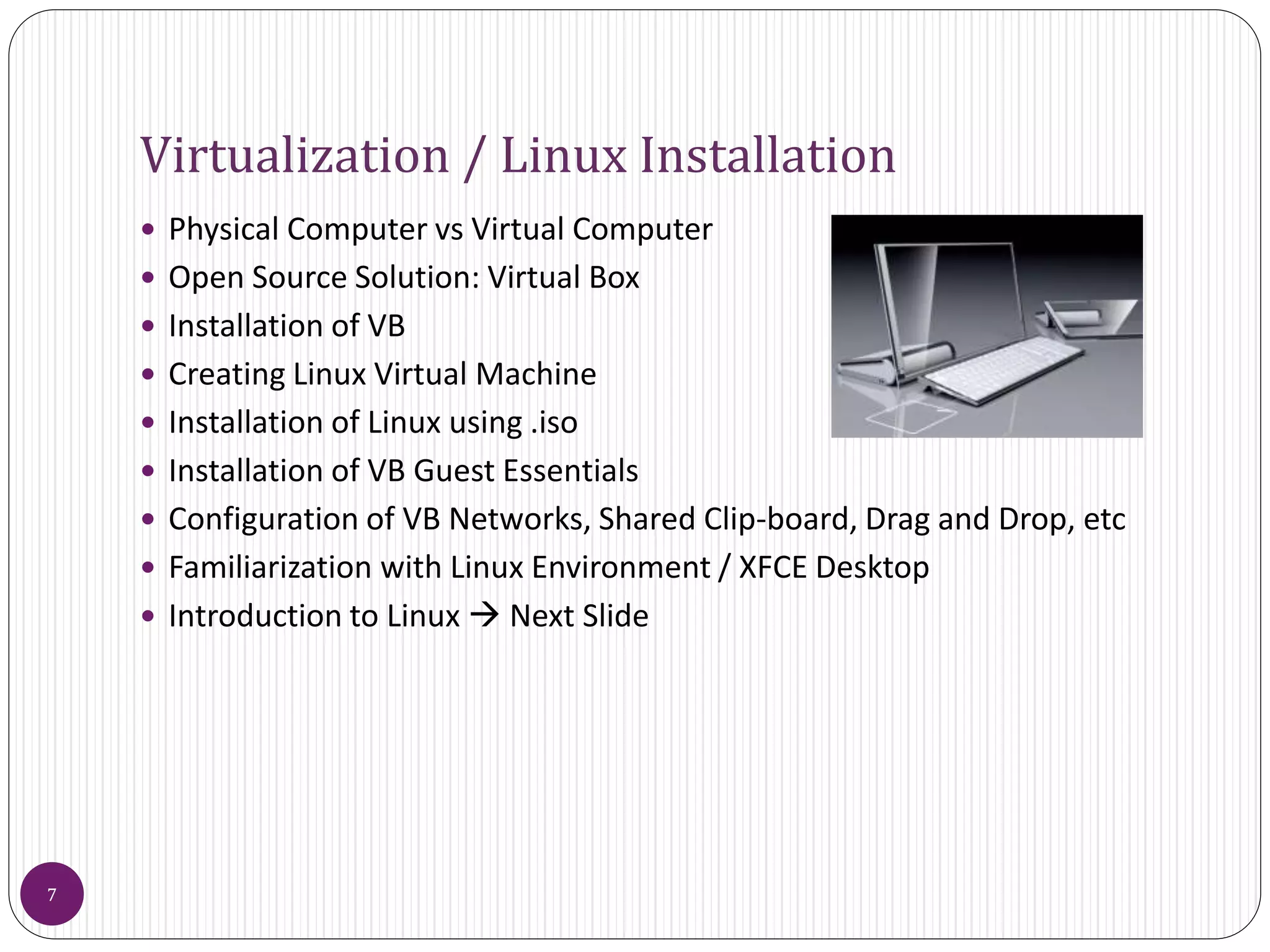 Virtualization / Linux Installation
 Physical Computer vs Virtual Computer
 Open Source Solution: Virtual Box
 Installation of VB
 Creating Linux Virtual Machine
 Installation of Linux using .iso
 Installation of VB Guest Essentials
 Configuration of VB Networks, Shared Clip-board, Drag and Drop, etc
 Familiarization with Linux Environment / XFCE Desktop
 Introduction to Linux  Next Slide
7
 