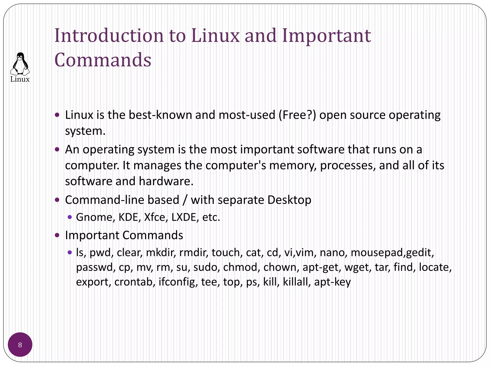 Introduction to Linux and Important
Commands
 Linux is the best-known and most-used (Free?) open source operating
system.
 An operating system is the most important software that runs on a
computer. It manages the computer's memory, processes, and all of its
software and hardware.
 Command-line based / with separate Desktop
 Gnome, KDE, Xfce, LXDE, etc.
 Important Commands
 ls, pwd, clear, mkdir, rmdir, touch, cat, cd, vi,vim, nano, mousepad,gedit,
passwd, cp, mv, rm, su, sudo, chmod, chown, apt-get, wget, tar, find, locate,
export, crontab, ifconfig, tee, top, ps, kill, killall, apt-key
8
 