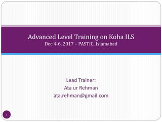 Advanced Level Training on Koha ILS
Dec 4-6, 2017 – PASTIC, Islamabad
Lead Trainer:
Ata ur Rehman
ata.rehman@gmail.com
1
 
