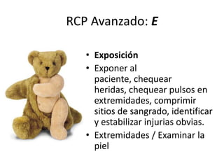 RCP Avanzado: E
• Exposición
• Exponer al
paciente, chequear
heridas, chequear pulsos en
extremidades, comprimir
sitios de sangrado, identificar
y estabilizar injurias obvias.
• Extremidades / Examinar la
piel
 
