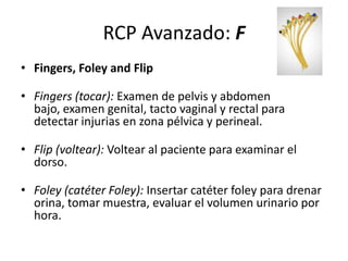 RCP Avanzado: F
• Fingers, Foley and Flip
• Fingers (tocar): Examen de pelvis y abdomen
bajo, examen genital, tacto vaginal y rectal para
detectar injurias en zona pélvica y perineal.
• Flip (voltear): Voltear al paciente para examinar el
dorso.
• Foley (catéter Foley): Insertar catéter foley para drenar
orina, tomar muestra, evaluar el volumen urinario por
hora.
 
