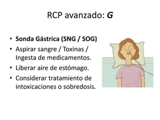 RCP avanzado: G
• Sonda Gástrica (SNG / SOG)
• Aspirar sangre / Toxinas /
Ingesta de medicamentos.
• Liberar aire de estómago.
• Considerar tratamiento de
intoxicaciones o sobredosis.
 