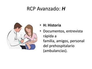 RCP Avanzado: H
• H: Historia
• Documentos, entrevista
rápida a
familia, amigos, personal
del prehospitalario
(ambulancias).
 