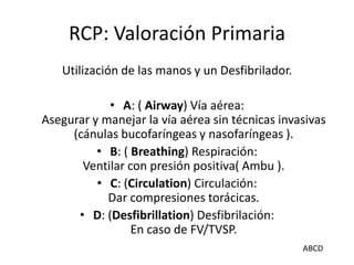 RCP: Valoración Primaria
Utilización de las manos y un Desfibrilador.
• A: ( Airway) Vía aérea:
Asegurar y manejar la vía aérea sin técnicas invasivas
(cánulas bucofaríngeas y nasofaríngeas ).
• B: ( Breathing) Respiración:
Ventilar con presión positiva( Ambu ).
• C: (Circulation) Circulación:
Dar compresiones torácicas.
• D: (Desfibrillation) Desfibrilación:
En caso de FV/TVSP.
ABCD
 
