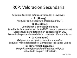 RCP: Valoración Secundaria
Requiere técnicas médicas avanzadas e invasivas.
• A: (Airway)
Asegurar con intubación orotraqueal (IOT).
• B: (Breathing)
Comprobar la colocación del tubo
(mediante la auscultación de AMBOS campos pulmonares)
Dispositivos para determinar concentración CO2
Prevenir desplazamiento del tubo con sujección del mismo.
• C: (Circulation)
Oxígeno, vía periférica, monitor y líquidos:
Según el ritmo del paciente. Comprobar los signos vitales
• D: (Differential diagnoses)
Diagnóstico diferencial y déficit neurológico:
sobre todo en paro refractario.
ABCDEFGH
 