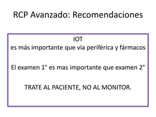 RCP Avanzado: Recomendaciones
IOT
es más importante que vía periférica y fármacos
El examen 1° es mas importante que examen 2°
TRATE AL PACIENTE, NO AL MONITOR.
 
