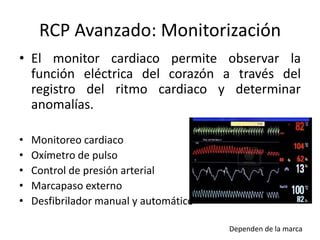 RCP Avanzado: Monitorización
• El monitor cardiaco permite observar la
función eléctrica del corazón a través del
registro del ritmo cardiaco y determinar
anomalías.
• Monitoreo cardiaco
• Oxímetro de pulso
• Control de presión arterial
• Marcapaso externo
• Desfibrilador manual y automático
Dependen de la marca
 