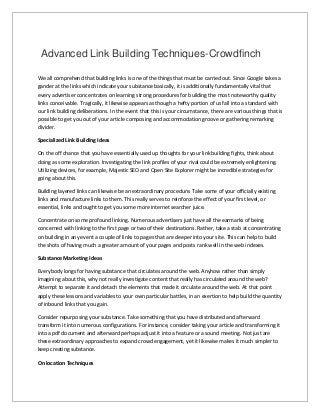 Advanced Link Building Techniques-Crowdfinch
We all comprehend that building links is one of the things that must be carried out. Since Google takes a
gander at the links which indicate your substance basically, it is additionally fundamentally vital that
every advertiser concentrates on learning strong procedures for building the most noteworthy quality
links conceivable. Tragically, it likewise appears as though a hefty portion of us fall into a standard with
our link building deliberations. In the event that this is your circumstance, there are various things that is
possible to get you out of your article composing and accommodation groove or gathering remarking
divider.
Specialized Link Building Ideas
On the off chance that you have essentially used up thoughts for your link building fights, think about
doing as some exploration. Investigating the link profiles of your rival could be extremely enlightening.
Utilizing devices, for example, Majestic SEO and Open Site Explorer might be incredible strategies for
going about this.
Building layered links can likewise be an extraordinary procedure. Take some of your officially existing
links and manufacture links to them. This really serves to reinforce the effect of your first level, or
essential, links and ought to get you some more internet searcher juice.
Concentrate on some profound linking. Numerous advertisers just have all the earmarks of being
concerned with linking to the first page or two of their destinations. Rather, take a stab at concentrating
on building in any event a couple of links to pages that are deeper into your site. This can help to build
the shots of having much a greater amount of your pages and posts rank well in the web indexes.
Substance Marketing Ideas
Everybody longs for having substance that circulates around the web. Anyhow rather than simply
imagining about this, why not really investigate content that really has circulated around the web?
Attempt to separate it and detach the elements that made it circulate around the web. At that point
apply these lessons and variables to your own particular battles, in an exertion to help build the quantity
of inbound links that you gain.
Consider repurposing your substance. Take something that you have distributed and afterward
transform it into numerous configurations. For instance, consider taking your article and transforming it
into a pdf document and afterward perhaps adjust it into a feature or a sound meeting. Not just are
these extraordinary approaches to expand crowd engagement, yet it likewise makes it much simpler to
keep creating substance.
On location Techniques
 