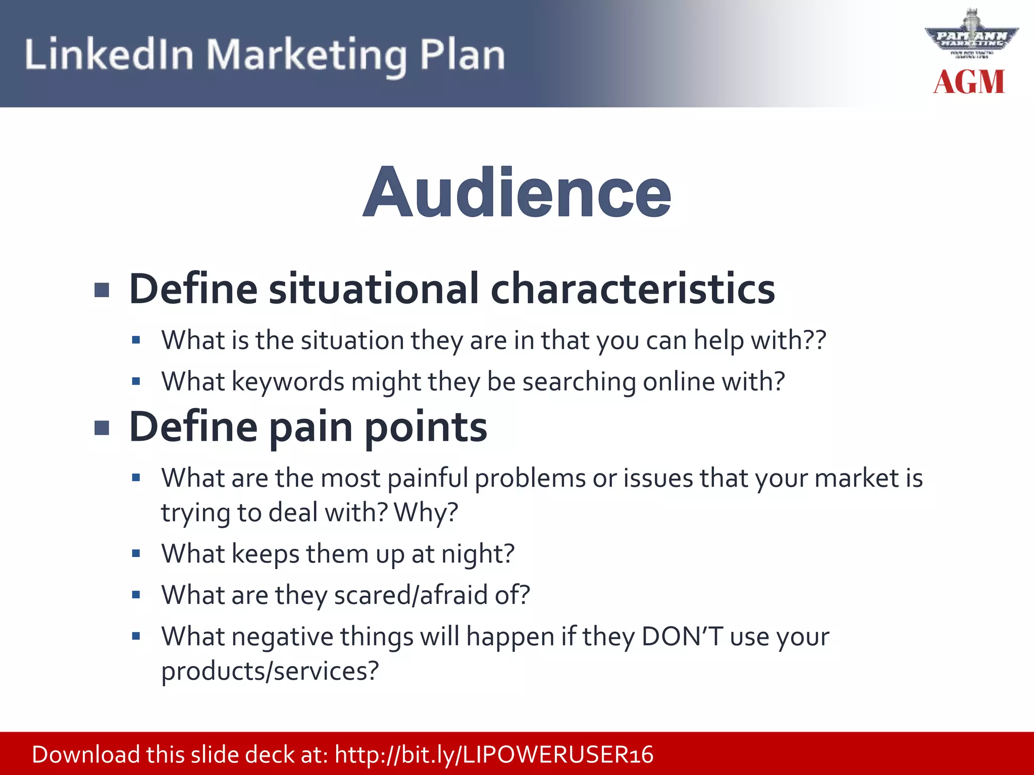 Download this slide deck at: http://bit.ly/LIPOWERUSER16
 Define situational characteristics
 What is the situation they are in that you can help with??
 What keywords might they be searching online with?
 Define pain points
 What are the most painful problems or issues that your market is
trying to deal with?Why?
 What keeps them up at night?
 What are they scared/afraid of?
 What negative things will happen if they DON’T use your
products/services?
 