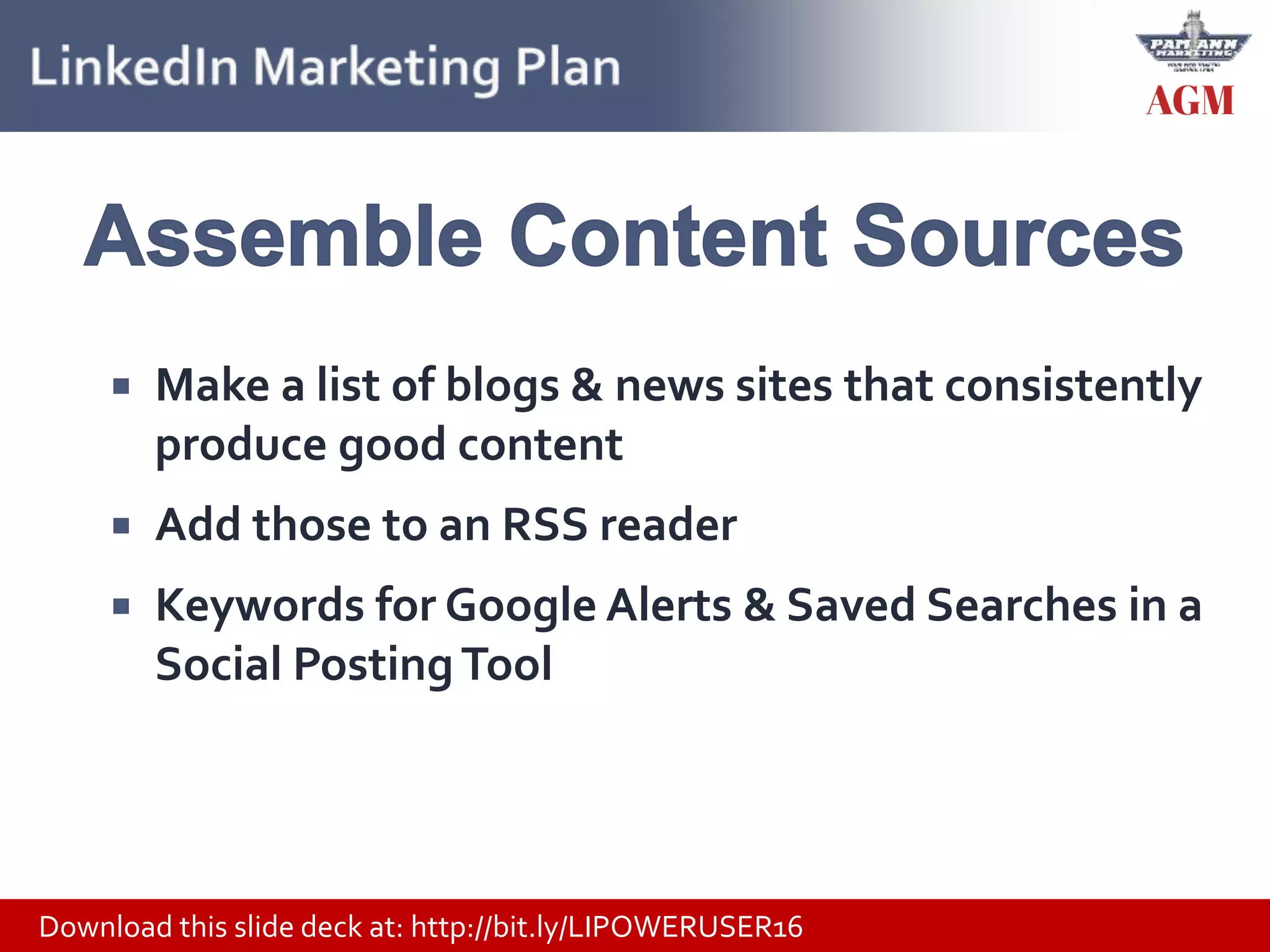 Download this slide deck at: http://bit.ly/LIPOWERUSER16
 Make a list of blogs & news sites that consistently
produce good content
 Add those to an RSS reader
 Keywords for Google Alerts & Saved Searches in a
Social PostingTool
 