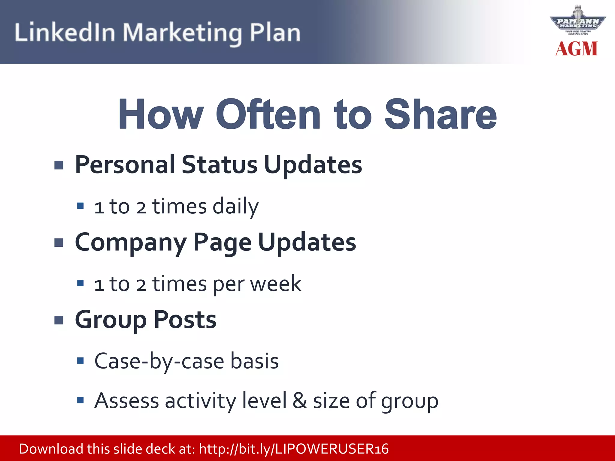 Download this slide deck at: http://bit.ly/LIPOWERUSER16
 Personal Status Updates
 1 to 2 times daily
 Company Page Updates
 1 to 2 times per week
 Group Posts
 Case-by-case basis
 Assess activity level & size of group
 