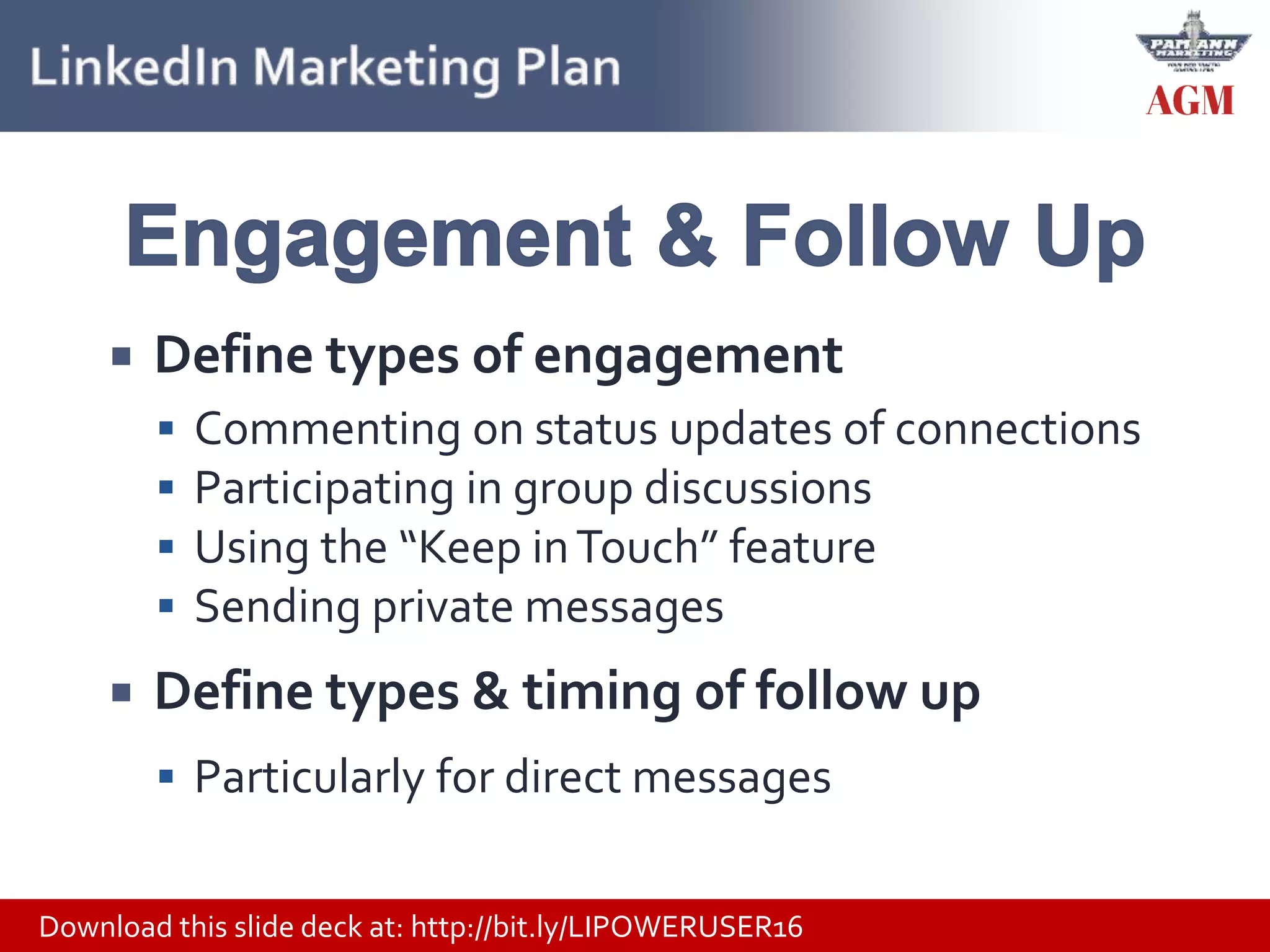 Download this slide deck at: http://bit.ly/LIPOWERUSER16
 Define types of engagement
 Commenting on status updates of connections
 Participating in group discussions
 Using the “Keep inTouch” feature
 Sending private messages
 Define types & timing of follow up
 Particularly for direct messages
 