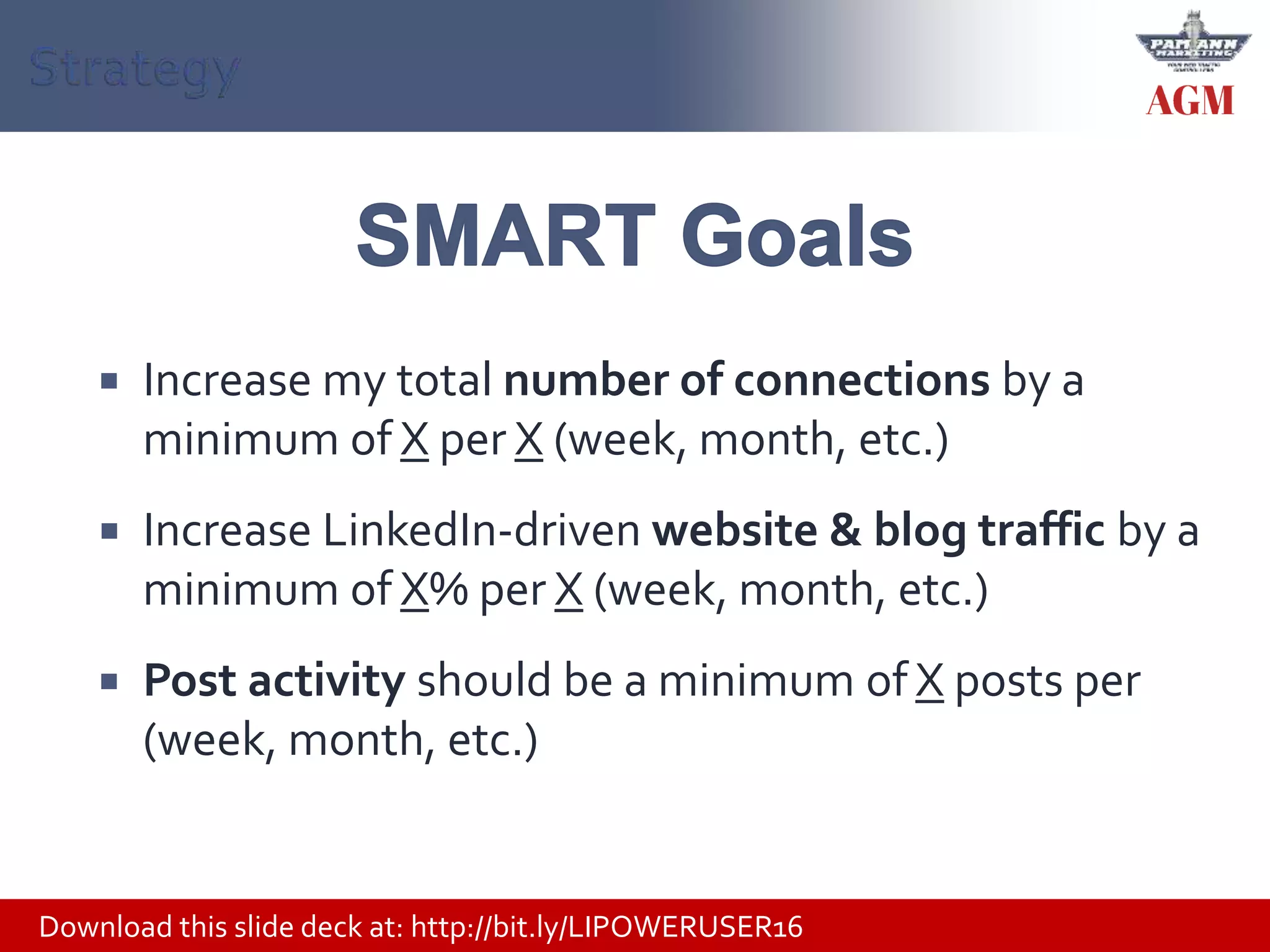 Download this slide deck at: http://bit.ly/LIPOWERUSER16
 Increase my total number of connections by a
minimum of X per X (week, month, etc.)
 Increase LinkedIn-driven website & blog traffic by a
minimum of X% per X (week, month, etc.)
 Post activity should be a minimum of X posts per
(week, month, etc.)
 