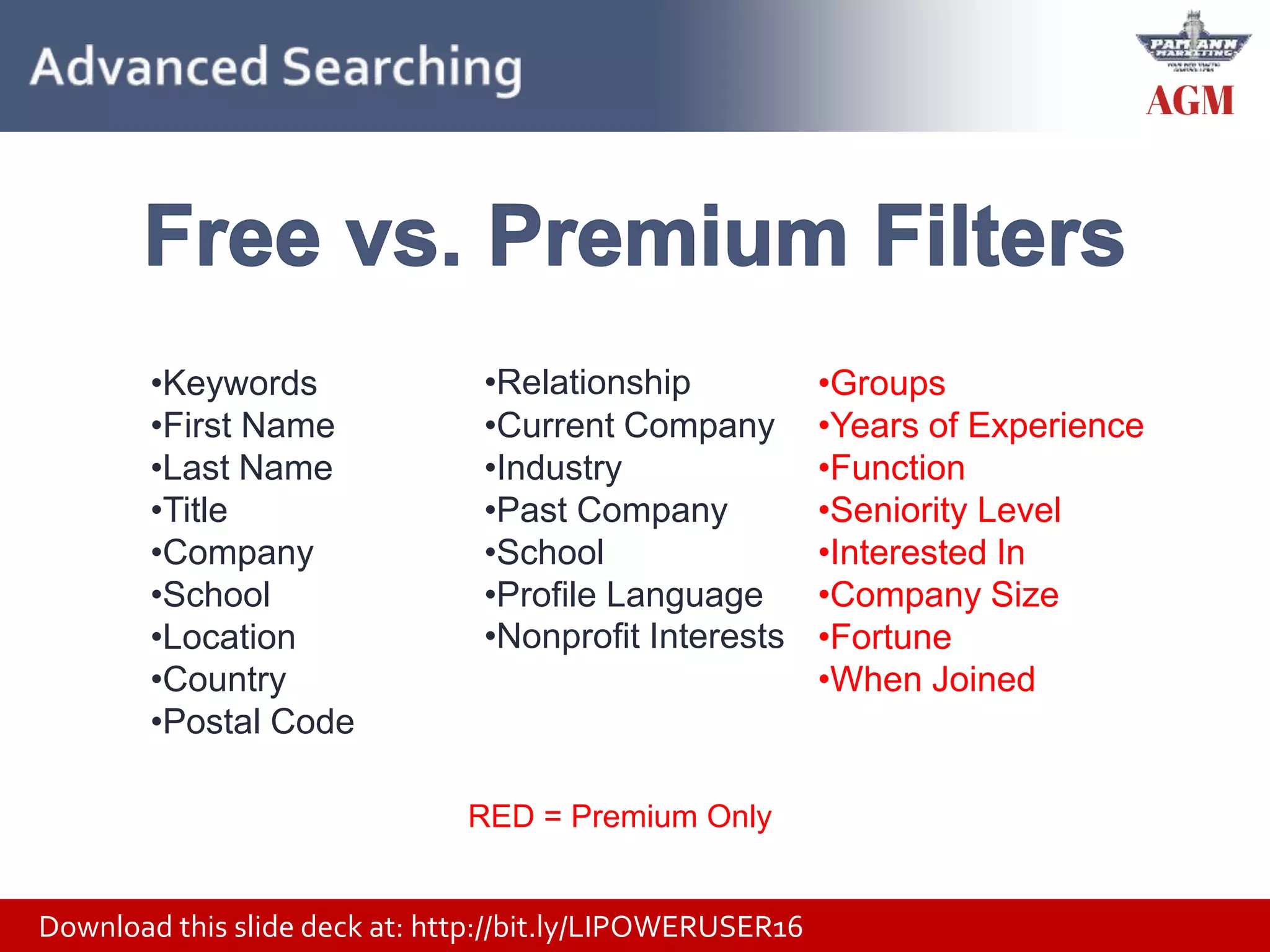 Download this slide deck at: http://bit.ly/LIPOWERUSER16
•Keywords
•First Name
•Last Name
•Title
•Company
•School
•Location
•Country
•Postal Code
•Relationship
•Current Company
•Industry
•Past Company
•School
•Profile Language
•Nonprofit Interests
•Groups
•Years of Experience
•Function
•Seniority Level
•Interested In
•Company Size
•Fortune
•When Joined
RED = Premium Only
 