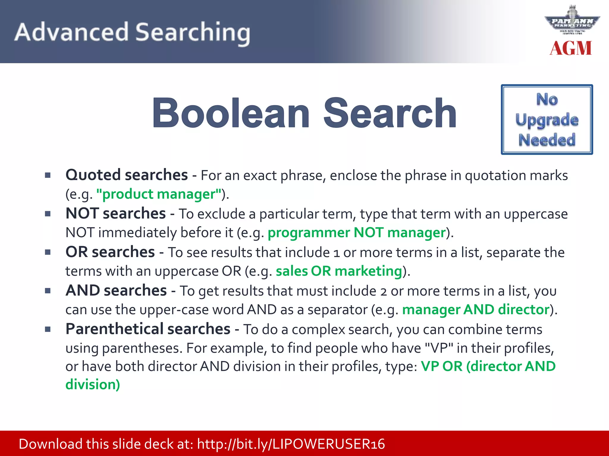 Download this slide deck at: http://bit.ly/LIPOWERUSER16
 Quoted searches - For an exact phrase, enclose the phrase in quotation marks
(e.g. "product manager").
 NOT searches - To exclude a particular term, type that term with an uppercase
NOT immediately before it (e.g. programmer NOT manager).
 OR searches - To see results that include 1 or more terms in a list, separate the
terms with an uppercase OR (e.g. sales OR marketing).
 AND searches - To get results that must include 2 or more terms in a list, you
can use the upper-case word AND as a separator (e.g. manager AND director).
 Parenthetical searches - To do a complex search, you can combine terms
using parentheses. For example, to find people who have "VP" in their profiles,
or have both director AND division in their profiles, type: VP OR (director AND
division)
 