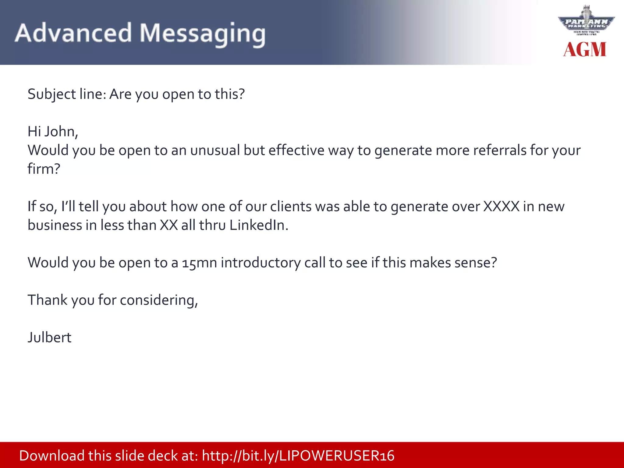 Download this slide deck at: http://bit.ly/LIPOWERUSER16
Subject line:Are you open to this?
Hi John,
Would you be open to an unusual but effective way to generate more referrals for your
firm?
If so, I’ll tell you about how one of our clients was able to generate over XXXX in new
business in less than XX all thru LinkedIn.
Would you be open to a 15mn introductory call to see if this makes sense?
Thank you for considering,
Julbert
 