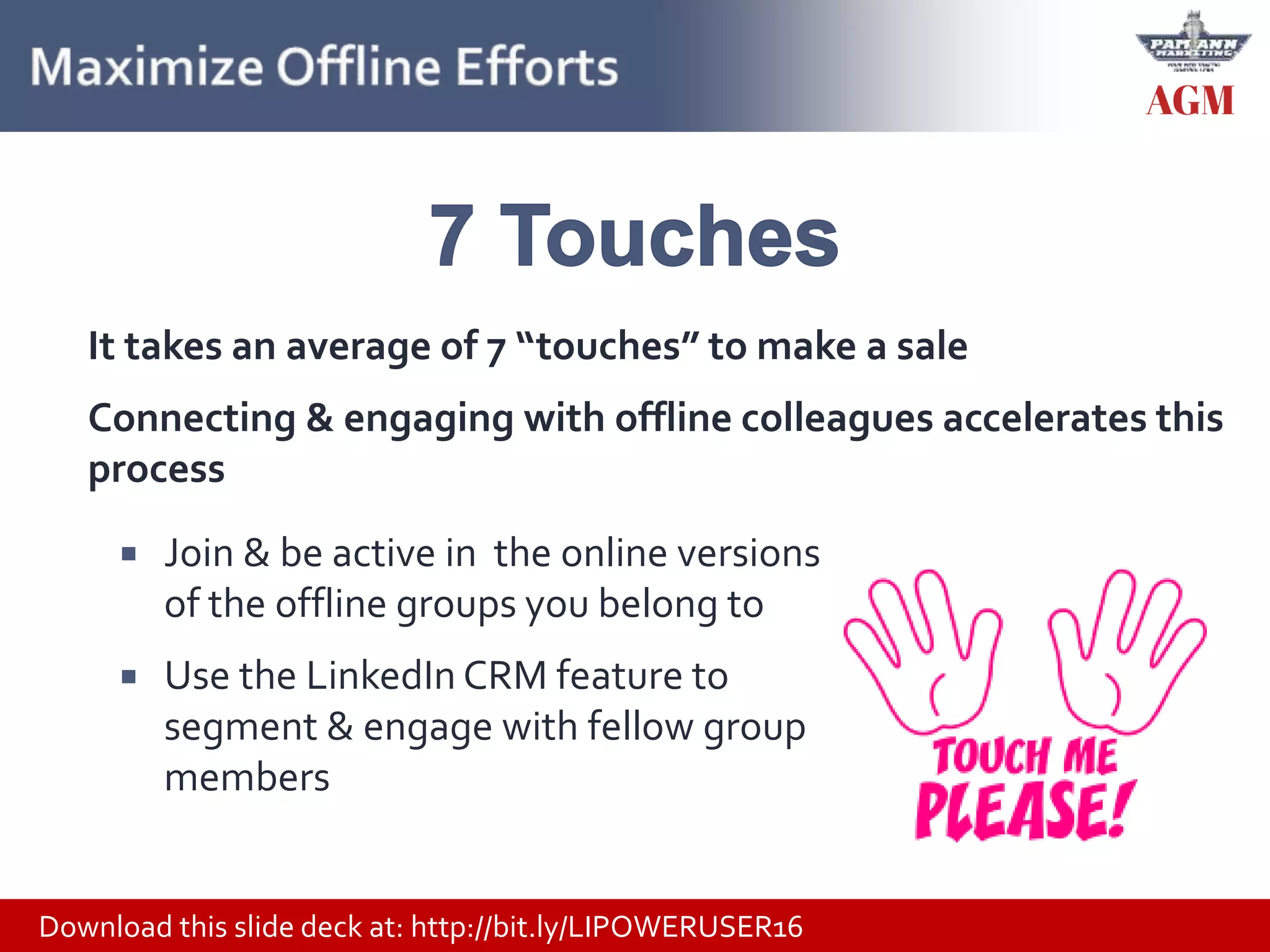 Download this slide deck at: http://bit.ly/LIPOWERUSER16
 Join & be active in the online versions
of the offline groups you belong to
 Use the LinkedIn CRM feature to
segment & engage with fellow group
members
It takes an average of 7 “touches” to make a sale
Connecting & engaging with offline colleagues accelerates this
process
 
