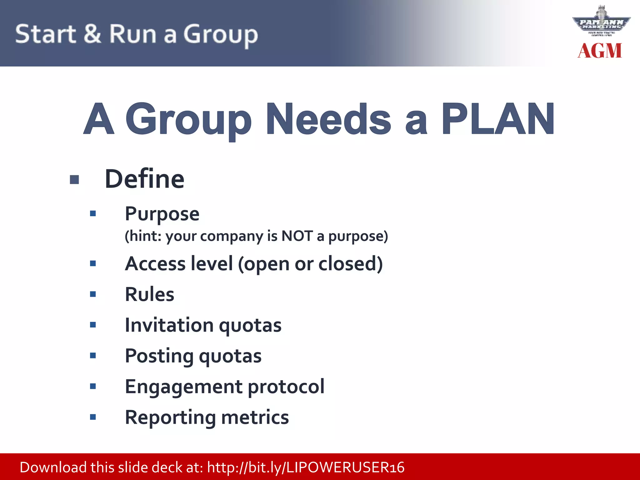 Download this slide deck at: http://bit.ly/LIPOWERUSER16
 Define
 Purpose
(hint: your company is NOT a purpose)
 Access level (open or closed)
 Rules
 Invitation quotas
 Posting quotas
 Engagement protocol
 Reporting metrics
 