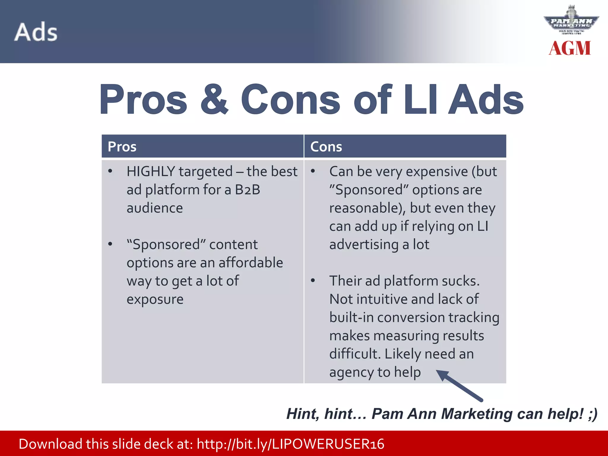 Download this slide deck at: http://bit.ly/LIPOWERUSER16
Pros Cons
• HIGHLY targeted – the best
ad platform for a B2B
audience
• “Sponsored” content
options are an affordable
way to get a lot of
exposure
• Can be very expensive (but
”Sponsored” options are
reasonable), but even they
can add up if relying on LI
advertising a lot
• Their ad platform sucks.
Not intuitive and lack of
built-in conversion tracking
makes measuring results
difficult. Likely need an
agency to help
Hint, hint… Pam Ann Marketing can help! ;)
 