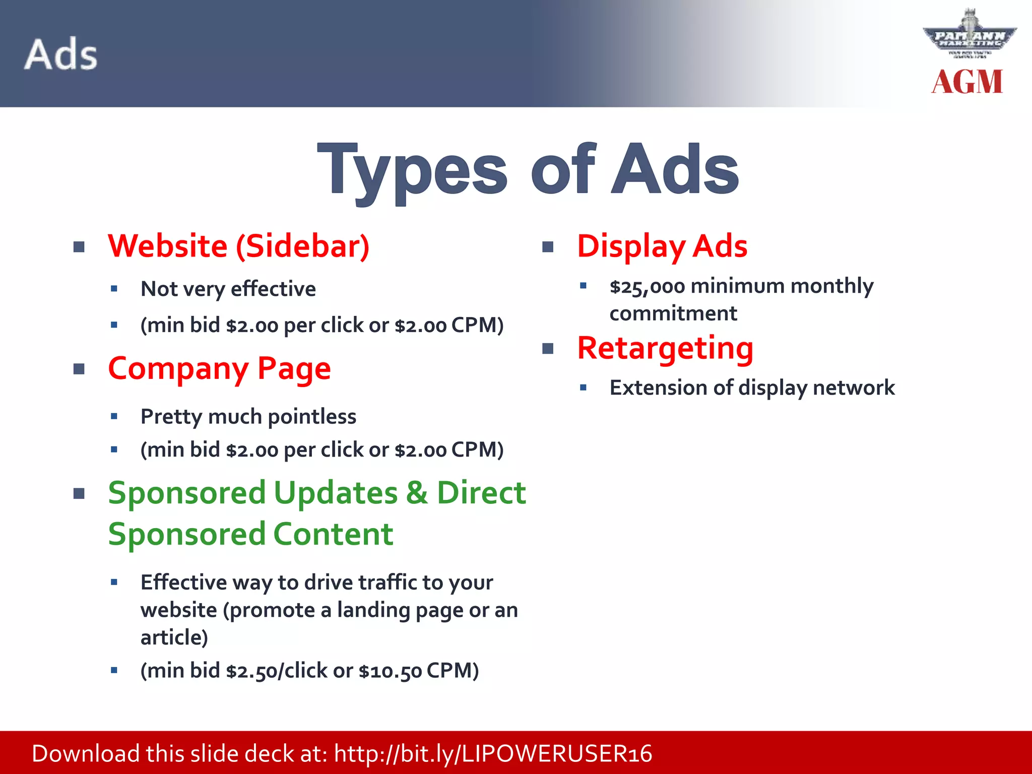 Download this slide deck at: http://bit.ly/LIPOWERUSER16
 Website (Sidebar)
 Not very effective
 (min bid $2.00 per click or $2.00 CPM)
 Company Page
 Pretty much pointless
 (min bid $2.00 per click or $2.00 CPM)
 Sponsored Updates & Direct
Sponsored Content
 Effective way to drive traffic to your
website (promote a landing page or an
article)
 (min bid $2.50/click or $10.50 CPM)
 Display Ads
 $25,000 minimum monthly
commitment
 Retargeting
 Extension of display network
 