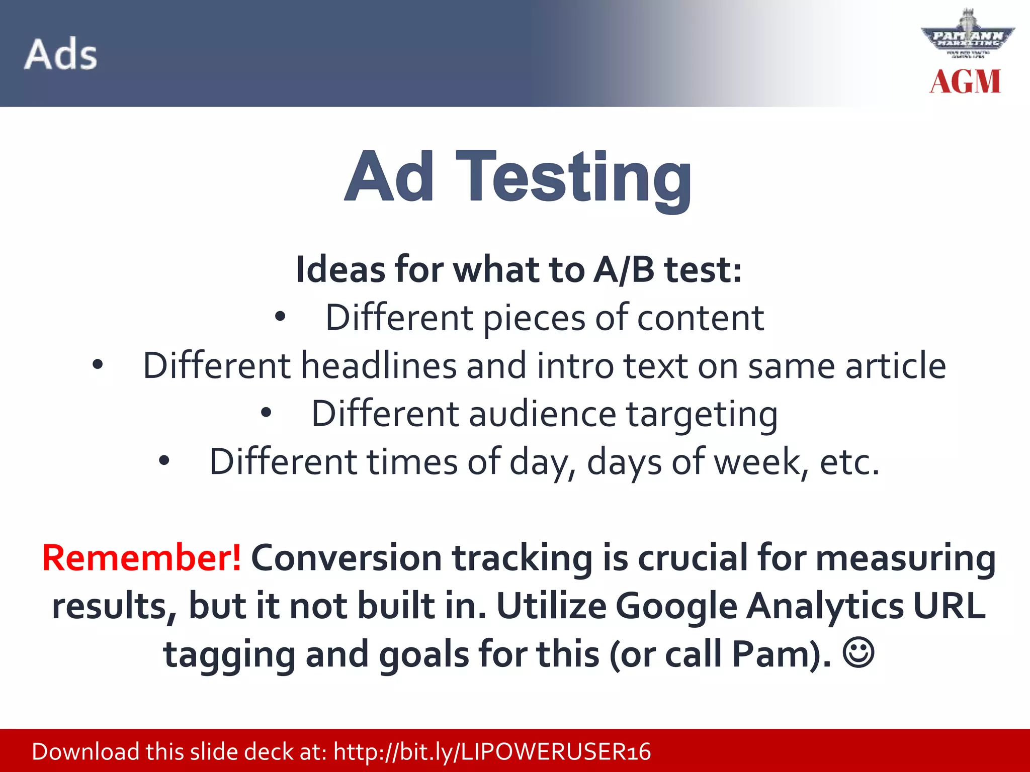 Download this slide deck at: http://bit.ly/LIPOWERUSER16
Ideas for what to A/B test:
• Different pieces of content
• Different headlines and intro text on same article
• Different audience targeting
• Different times of day, days of week, etc.
Remember! Conversion tracking is crucial for measuring
results, but it not built in. Utilize Google Analytics URL
tagging and goals for this (or call Pam). 
 