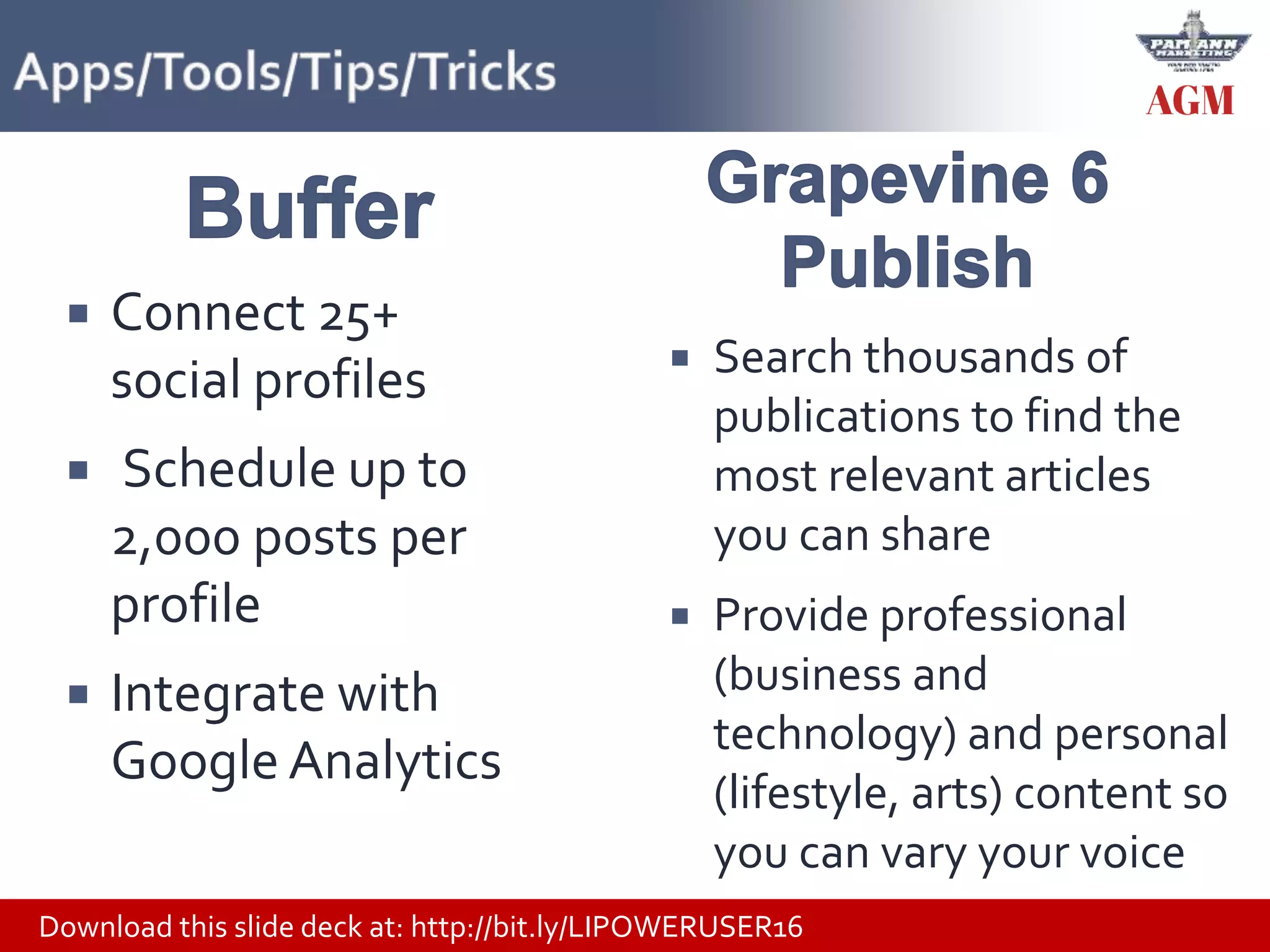 Download this slide deck at: http://bit.ly/LIPOWERUSER16
 Connect 25+
social profiles
 Schedule up to
2,000 posts per
profile
 Integrate with
Google Analytics
 Search thousands of
publications to find the
most relevant articles
you can share
 Provide professional
(business and
technology) and personal
(lifestyle, arts) content so
you can vary your voice
 