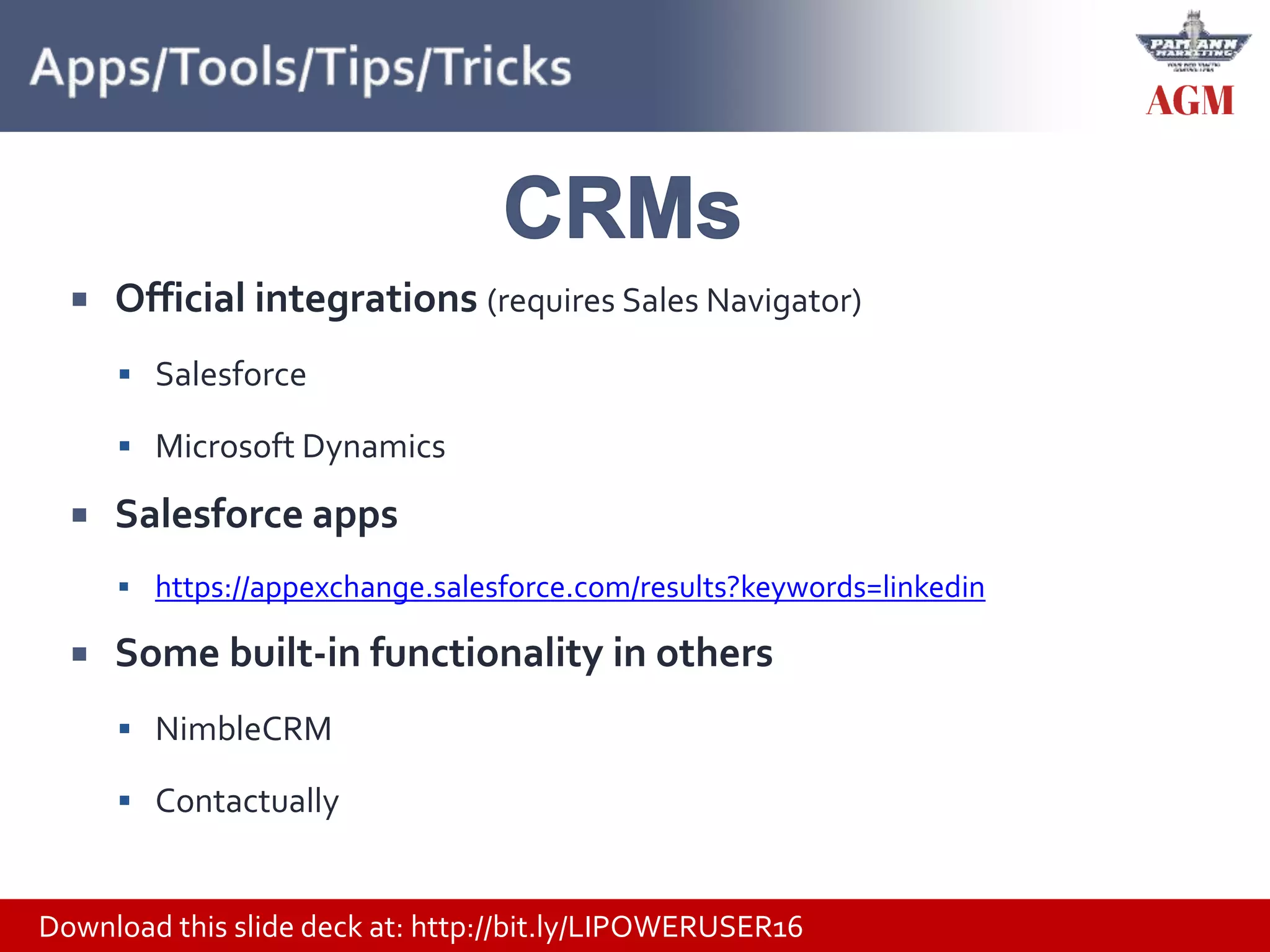Download this slide deck at: http://bit.ly/LIPOWERUSER16
 Official integrations (requires Sales Navigator)
 Salesforce
 Microsoft Dynamics
 Salesforce apps
 https://appexchange.salesforce.com/results?keywords=linkedin
 Some built-in functionality in others
 NimbleCRM
 Contactually
 