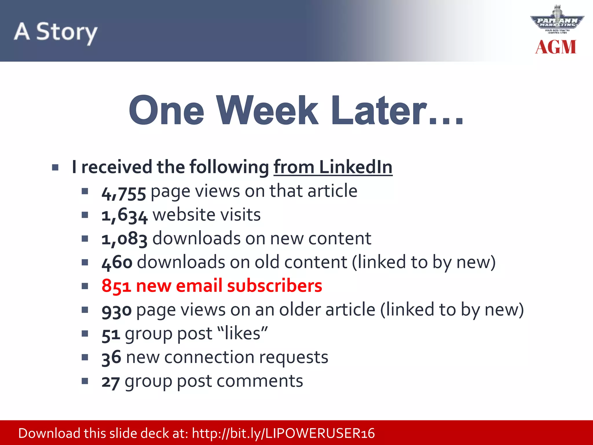 Download this slide deck at: http://bit.ly/LIPOWERUSER16
 I received the following from LinkedIn
 4,755 page views on that article
 1,634 website visits
 1,083 downloads on new content
 460 downloads on old content (linked to by new)
 851 new email subscribers
 930 page views on an older article (linked to by new)
 51 group post “likes”
 36 new connection requests
 27 group post comments
 