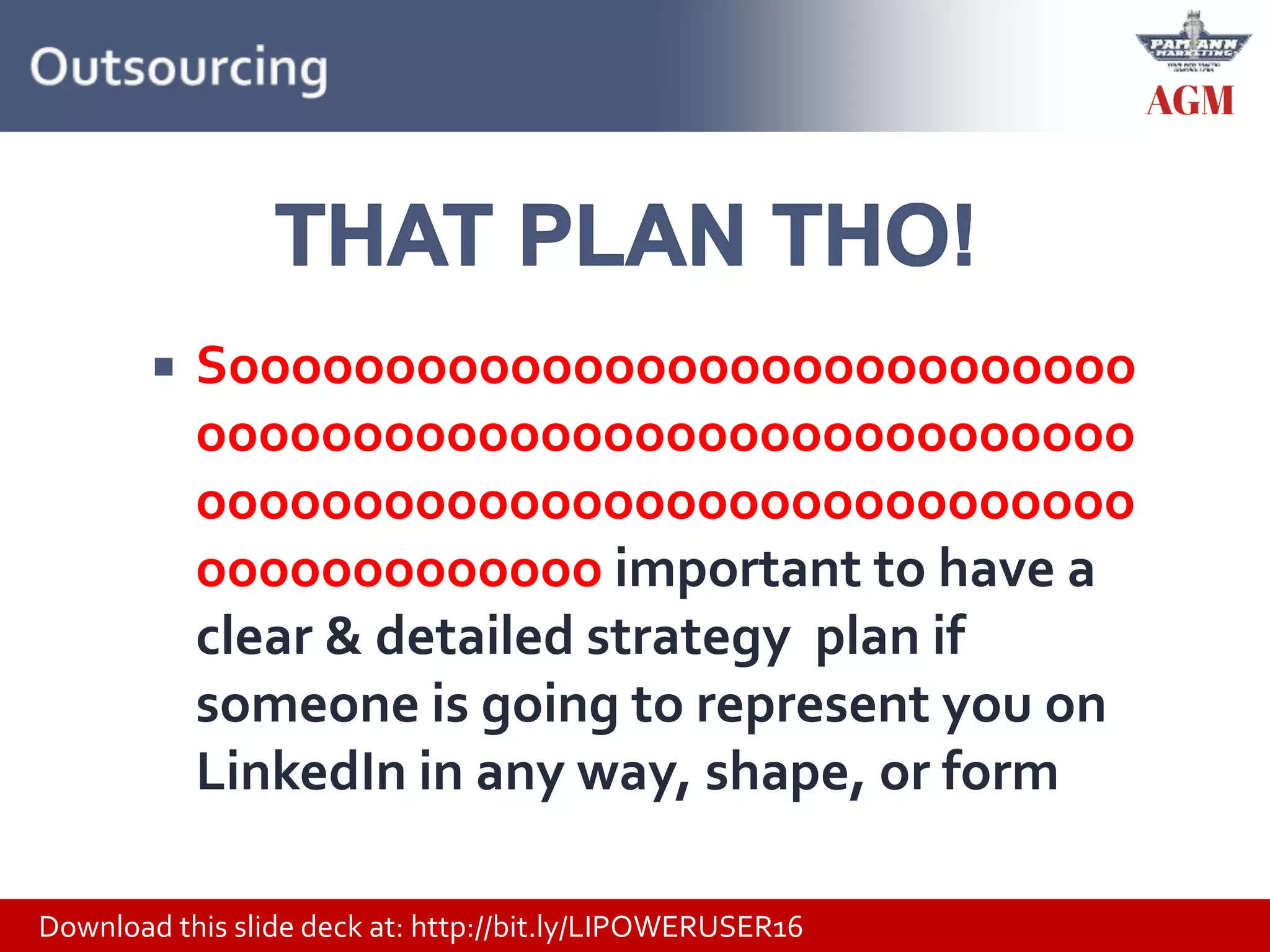 Download this slide deck at: http://bit.ly/LIPOWERUSER16
 Sooooooooooooooooooooooooooooo
oooooooooooooooooooooooooooooo
oooooooooooooooooooooooooooooo
ooooooooooooo important to have a
clear & detailed strategy plan if
someone is going to represent you on
LinkedIn in any way, shape, or form
 