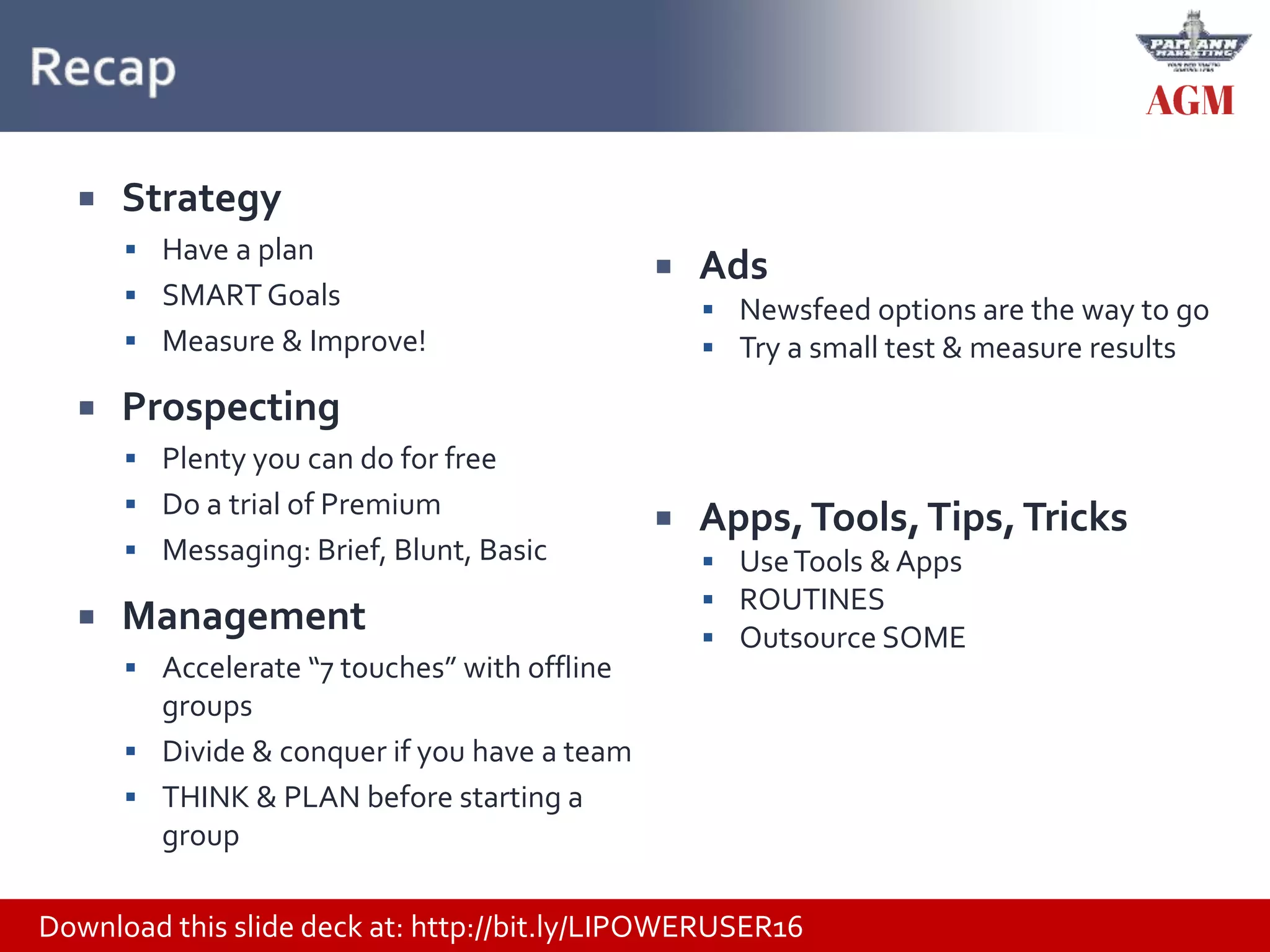Download this slide deck at: http://bit.ly/LIPOWERUSER16
 Strategy
 Have a plan
 SMART Goals
 Measure & Improve!
 Prospecting
 Plenty you can do for free
 Do a trial of Premium
 Messaging: Brief, Blunt, Basic
 Management
 Accelerate “7 touches” with offline
groups
 Divide & conquer if you have a team
 THINK & PLAN before starting a
group
 Ads
 Newsfeed options are the way to go
 Try a small test & measure results
 Apps,Tools,Tips,Tricks
 UseTools & Apps
 ROUTINES
 Outsource SOME
 