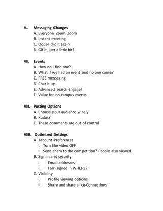 V. Messaging Changes
A. Everyone Zoom, Zoom
B. Instant meeting
C. Oops-I did it again
D. Gif it, just a little bit?
VI. Events
A. How do I find one?
B. What if we had an event and no one came?
C. FREE messaging
D. Chat it up
E. Advanced search-Engage!
F. Value for on-campus events
VII. Posting Options
A. Choose your audience wisely
B. Kudos?
C. These comments are out of control
VIII. Optimized Settings
A. Account Preferences
I. Turn the video OFF
II. Send them to the competition? People also viewed
B. Sign in and security
i. Email addresses
ii. I am signed in WHERE?
C. Visibility
i. Profile viewing options
ii. Share and share alike-Connections
 
