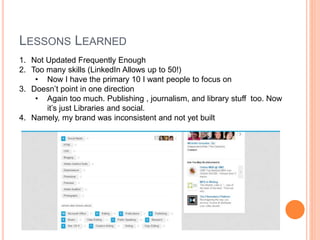 LESSONS LEARNED
1. Not Updated Frequently Enough
2. Too many skills (LinkedIn Allows up to 50!)
• Now I have the primary 10 I want people to focus on
3. Doesn’t point in one direction
• Again too much. Publishing , journalism, and library stuff too. Now
it’s just Libraries and social.
4. Namely, my brand was inconsistent and not yet built
 