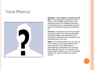 YOUR PROFILE
 Headlines – Your header is not just your job
title. It’s how employers are going to find you.
Words in your headline optimize you in the
employer’s search for candidates (like SEO).
It’s important that you use keywords which are
relevant to the type of position you’re looking
for.
 Summary – Probably the next most important
part of your profile. Your summary also helps
with SEO (though more organically) so it’s
important to include terms you would like to be
associated with in your text.
 Skills – As mentioned before, you can input up
to 50 of these, but it’s recommended not to
have more than 10-20. Otherwise it is
overwhelming for employers and it is hard to
know what your focus is. You want the most
relevant skills toward the top. The more people
endorse you, again the higher your search
ranking.
 