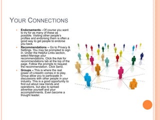 YOUR CONNECTIONS
 Endorsements - Of course you want
to try for as many of these as
possible. Visiting other people’s
profiles and endorsing them is often a
good way to get people to endorse
you back.
 Recommendations – Go to Privacy &
Settings. You may be prompted to sign
in. Under the Helpful Links section,
select Manage your
recommendations. Click the Ask for
recommendations tab at the top of the
page. Follow the prompts to request
the recommendation. Click Send.
 Groups – This is where the real
power of LinkedIn comes in to play.
Group allow you to participate in
discussions with other people in your
industry. This is a good opportunity to
find out about new trends and
operations, but also to spread
advertise yourself and your
accomplishments. Even become a
thought leader.
 