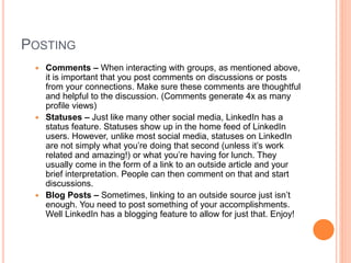POSTING
 Comments – When interacting with groups, as mentioned above,
it is important that you post comments on discussions or posts
from your connections. Make sure these comments are thoughtful
and helpful to the discussion. (Comments generate 4x as many
profile views)
 Statuses – Just like many other social media, LinkedIn has a
status feature. Statuses show up in the home feed of LinkedIn
users. However, unlike most social media, statuses on LinkedIn
are not simply what you’re doing that second (unless it’s work
related and amazing!) or what you’re having for lunch. They
usually come in the form of a link to an outside article and your
brief interpretation. People can then comment on that and start
discussions.
 Blog Posts – Sometimes, linking to an outside source just isn’t
enough. You need to post something of your accomplishments.
Well LinkedIn has a blogging feature to allow for just that. Enjoy!
 