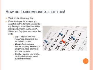 HOW DO I ACCOMPLISH ALL OF THIS!
 Work on it a little every day.
 If that isn’t specific enough, you
can stick to this formula created by
Lily Zhang in What You Should Be
Doing on LinkedIn Every Month,
Week, and Day (see sources at the
end).
 Day – Interact with your
NewsFeed. Comment, like
etc. other’s content.
 Week – Post statuses,
Articles (Industry Relevant) or
Blog Posts. Also, attempt to
add new contacts.
 Month - Update your profile,
participate in groups, reach
out to old contacts.
 
