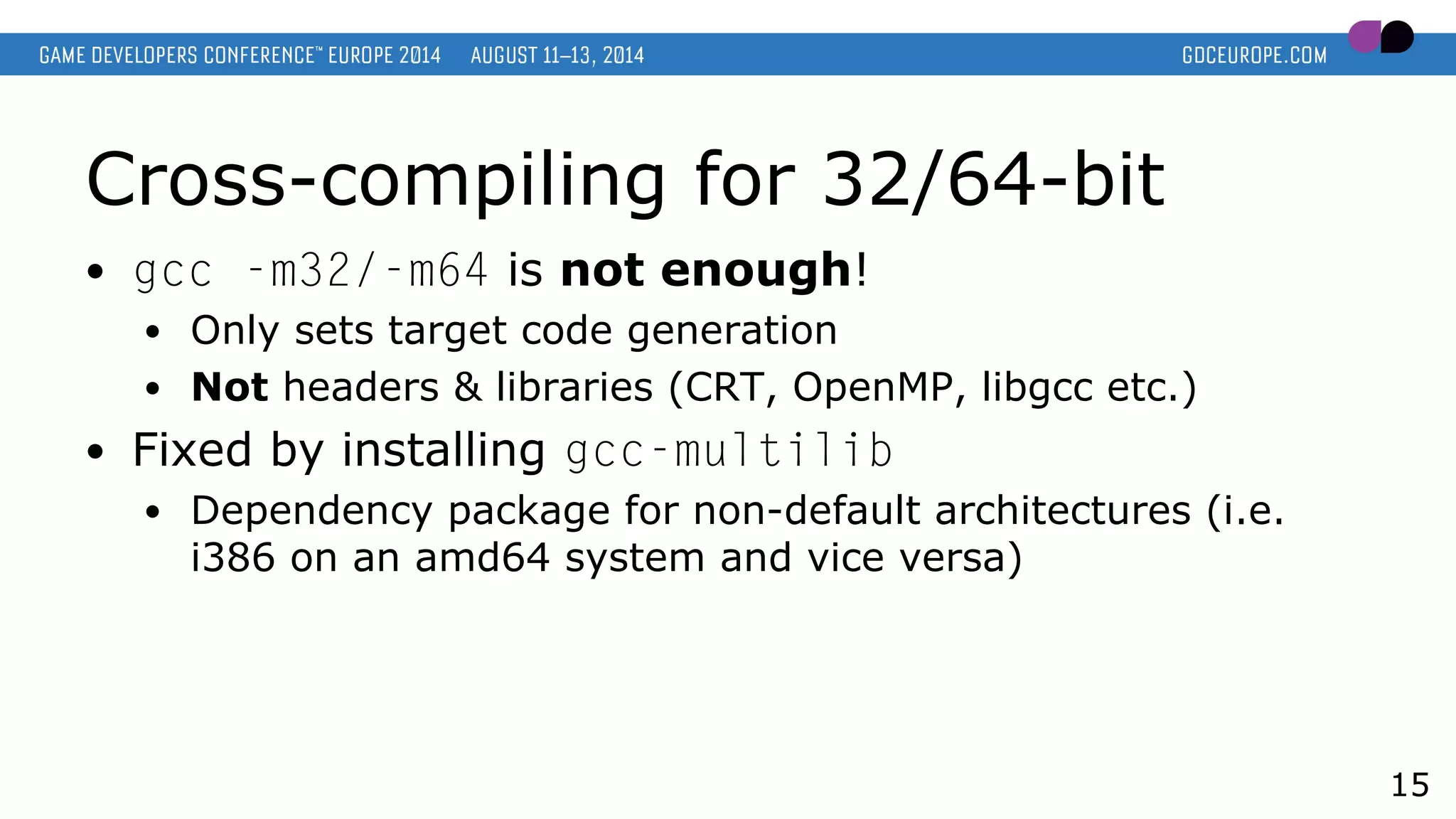 Cross-compiling for 32/64-bit
● gcc -m32/-m64 is not enough!
● Only sets target code generation
● Not headers & libraries (CRT, OpenMP, libgcc etc.)
● Fixed by installing gcc-multilib
● Dependency package for non-default architectures (i.e.
i386 on an amd64 system and vice versa)
15
 