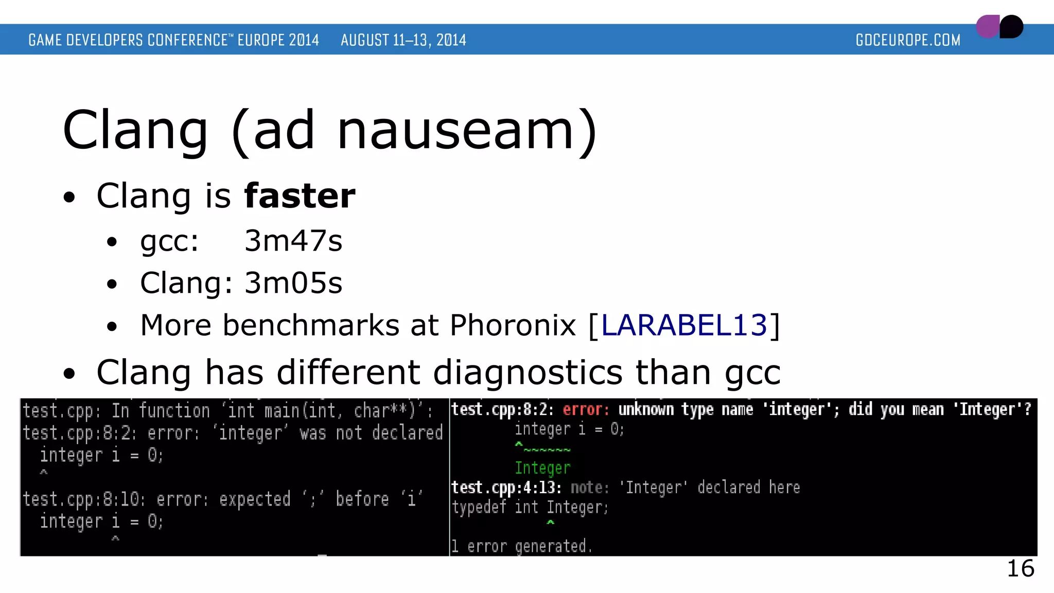 Clang (ad nauseam)
● Clang is faster
● gcc: 3m47s
● Clang: 3m05s
● More benchmarks at Phoronix [LARABEL13]
● Clang has different diagnostics than gcc
16
 