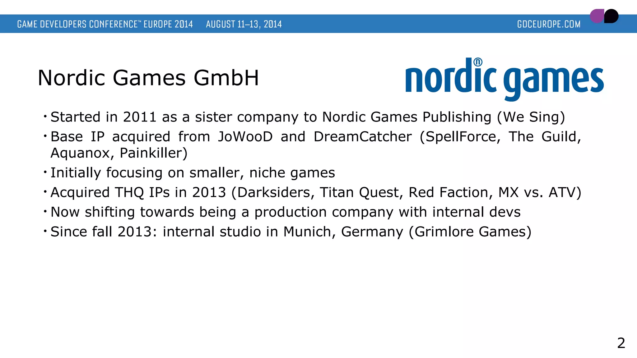 Nordic Games GmbH
• Started in 2011 as a sister company to Nordic Games Publishing (We Sing)
• Base IP acquired from JoWooD and DreamCatcher (SpellForce, The Guild,
Aquanox, Painkiller)
• Initially focusing on smaller, niche games
• Acquired THQ IPs in 2013 (Darksiders, Titan Quest, Red Faction, MX vs. ATV)
• Now shifting towards being a production company with internal devs
• Since fall 2013: internal studio in Munich, Germany (Grimlore Games)
2
 