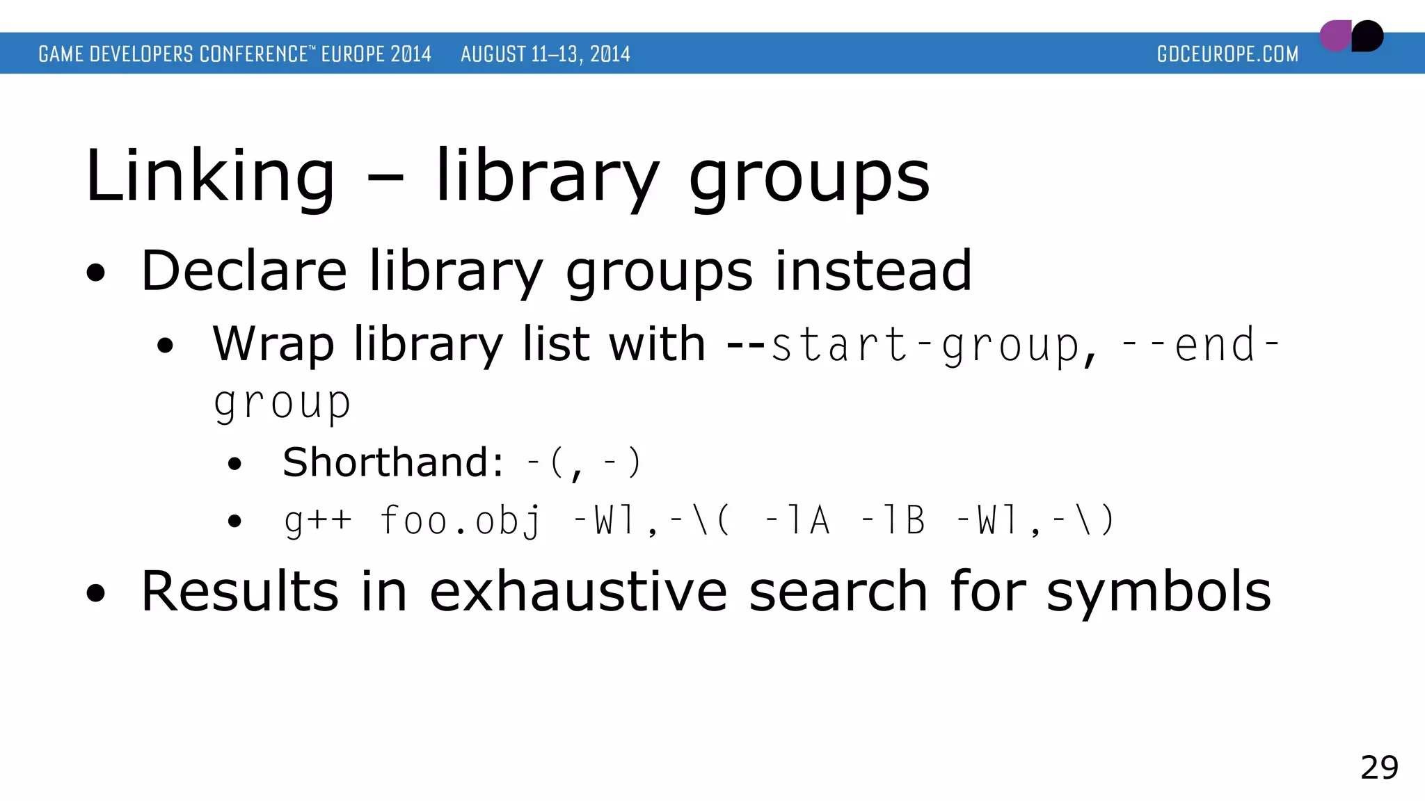 Linking – library groups
● Declare library groups instead
● Wrap library list with --start-group, --end-
group
● Shorthand: -(, -)
● g++ foo.obj -Wl,-( -lA -lB -Wl,-)
● Results in exhaustive search for symbols
29
 