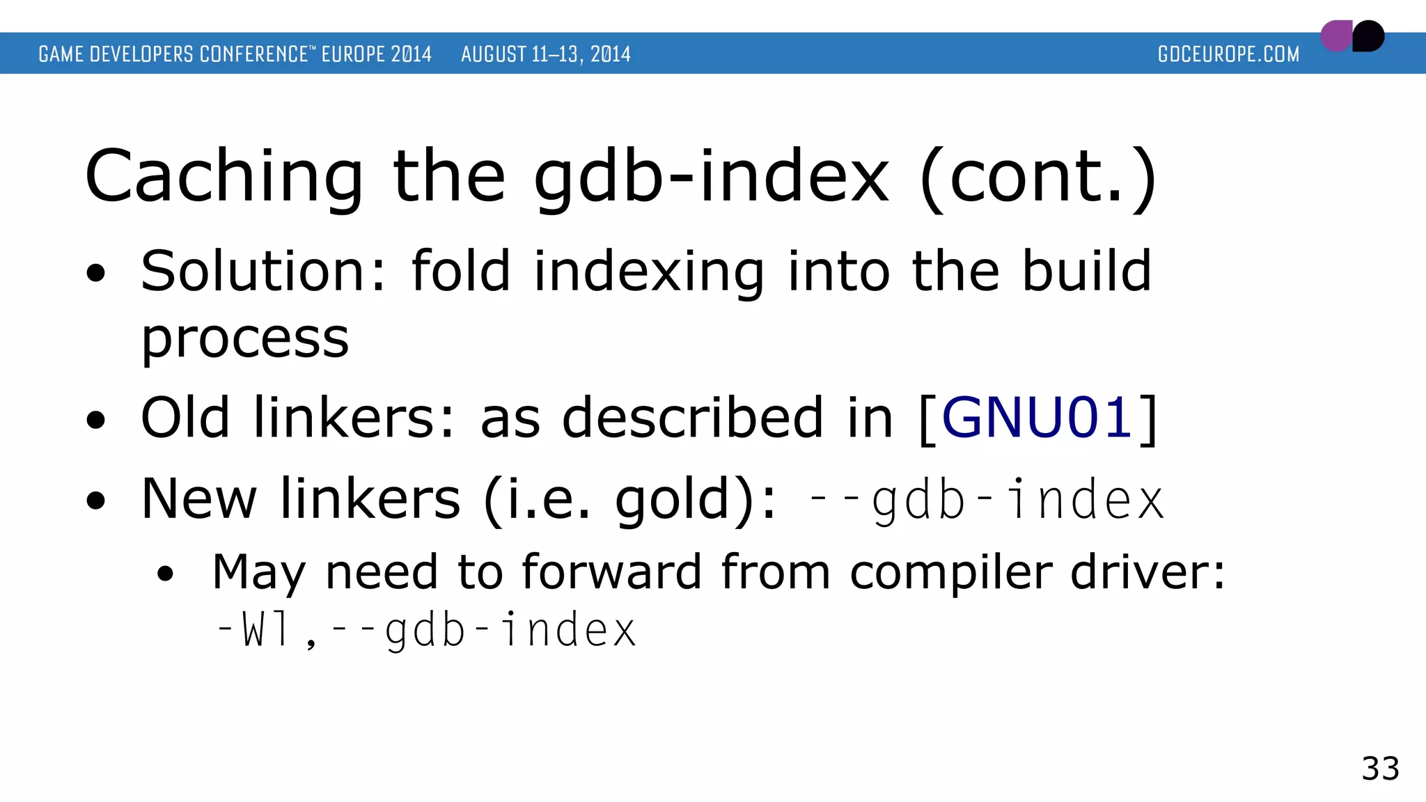 Caching the gdb-index (cont.)
● Solution: fold indexing into the build
process
● Old linkers: as described in [GNU01]
● New linkers (i.e. gold): --gdb-index
● May need to forward from compiler driver:
-Wl,--gdb-index
33
 