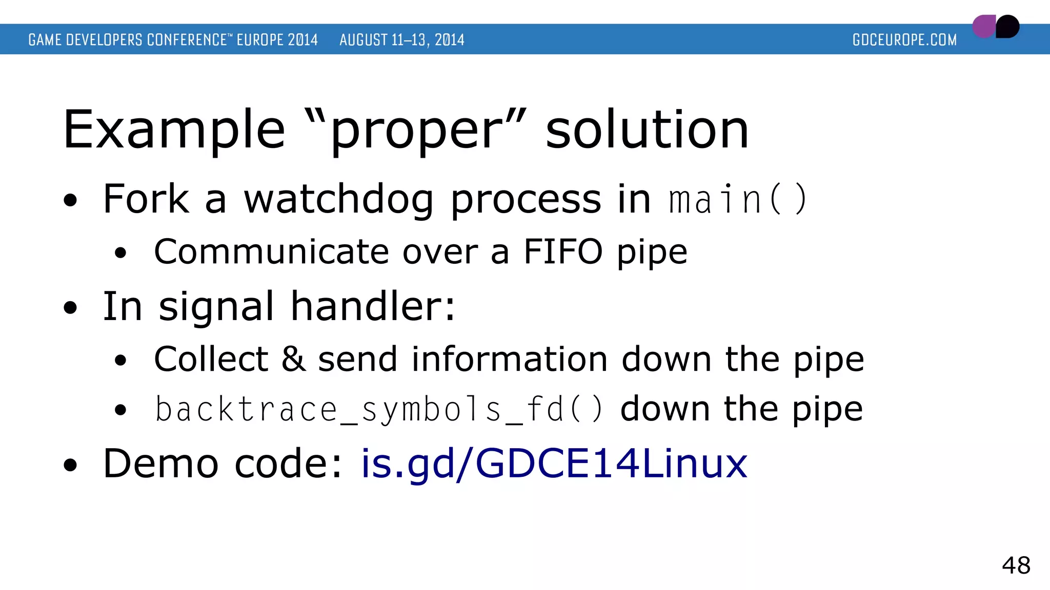 Example “proper” solution
● Fork a watchdog process in main()
● Communicate over a FIFO pipe
● In signal handler:
● Collect & send information down the pipe
● backtrace_symbols_fd() down the pipe
● Demo code: is.gd/GDCE14Linux
48
 