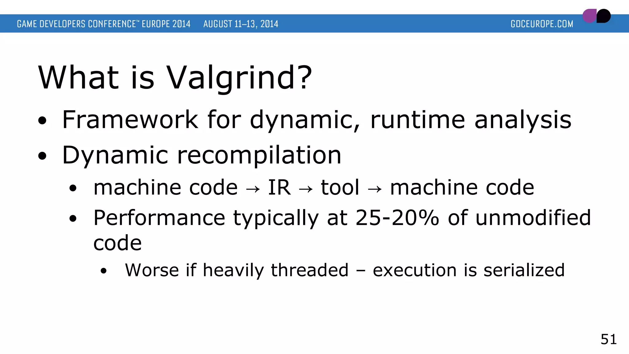 What is Valgrind?
● Framework for dynamic, runtime analysis
● Dynamic recompilation
● machine code IR tool machine code→ → →
● Performance typically at 25-20% of unmodified
code
● Worse if heavily threaded – execution is serialized
51
 