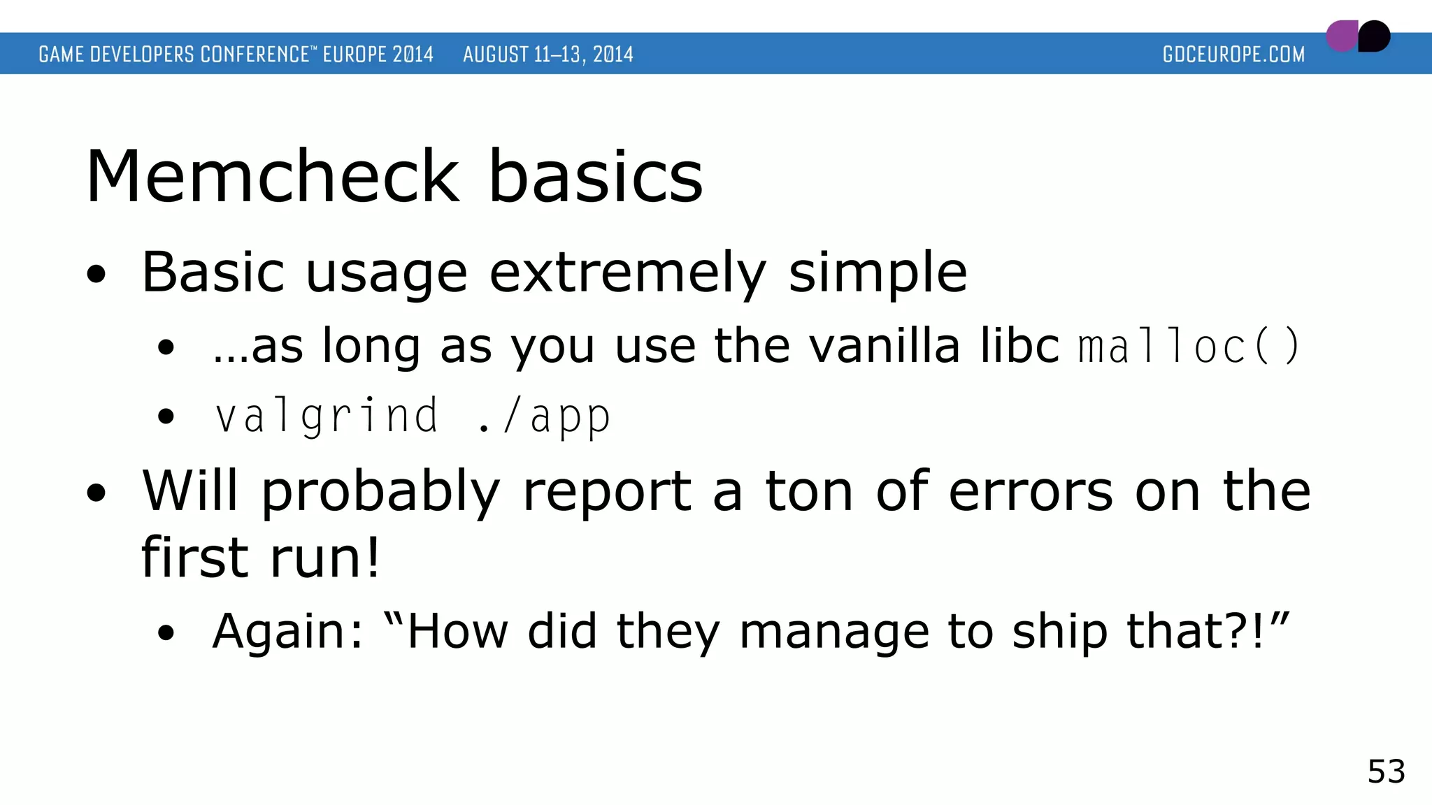 Memcheck basics
● Basic usage extremely simple
● …as long as you use the vanilla libc malloc()
● valgrind ./app
● Will probably report a ton of errors on the
first run!
● Again: “How did they manage to ship that?!”
53
 