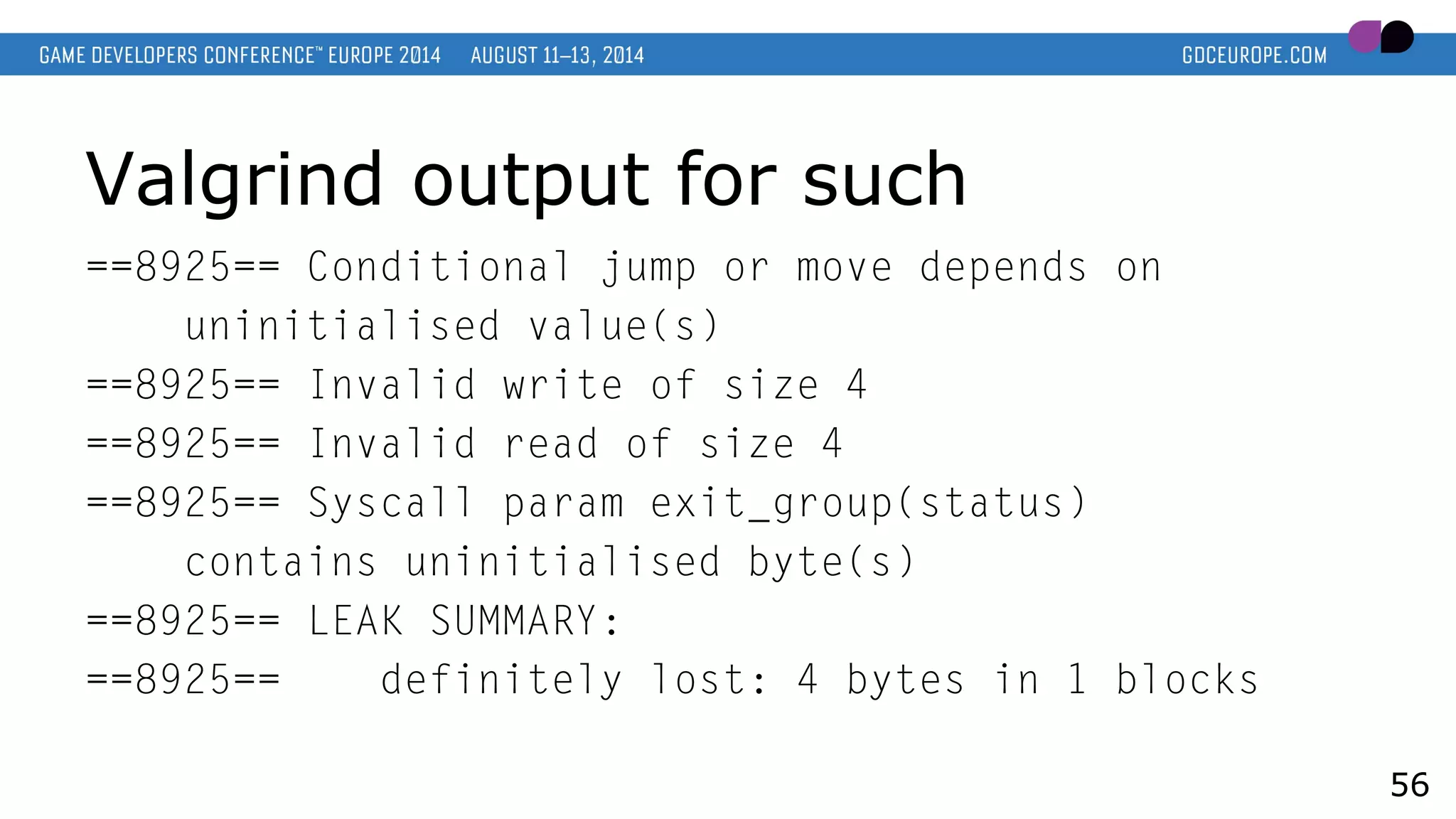 Valgrind output for such
==8925== Conditional jump or move depends on
uninitialised value(s)
==8925== Invalid write of size 4
==8925== Invalid read of size 4
==8925== Syscall param exit_group(status)
contains uninitialised byte(s)
==8925== LEAK SUMMARY:
==8925== definitely lost: 4 bytes in 1 blocks
56
 