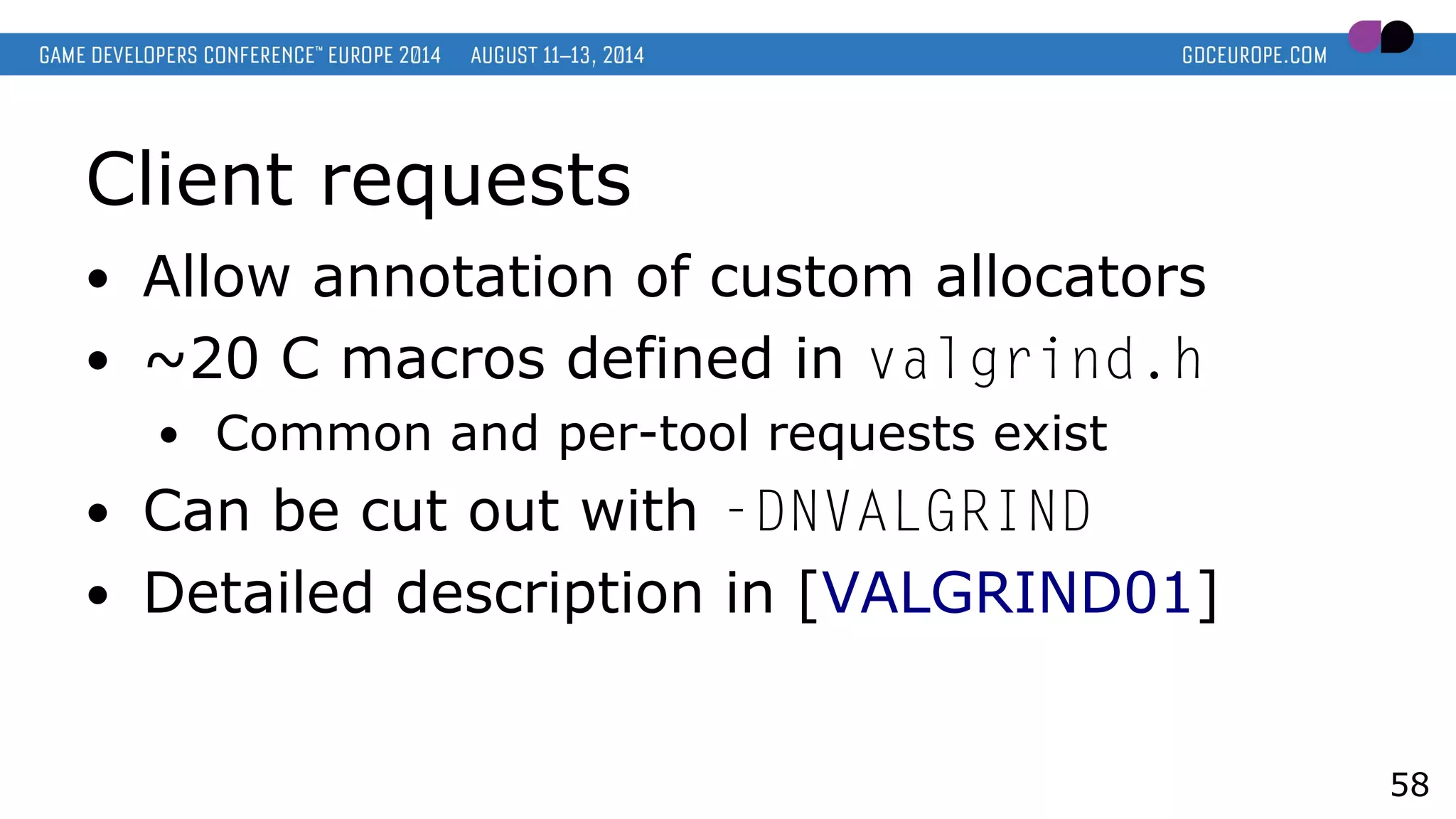 Client requests
● Allow annotation of custom allocators
● ~20 C macros defined in valgrind.h
● Common and per-tool requests exist
● Can be cut out with -DNVALGRIND
● Detailed description in [VALGRIND01]
58
 