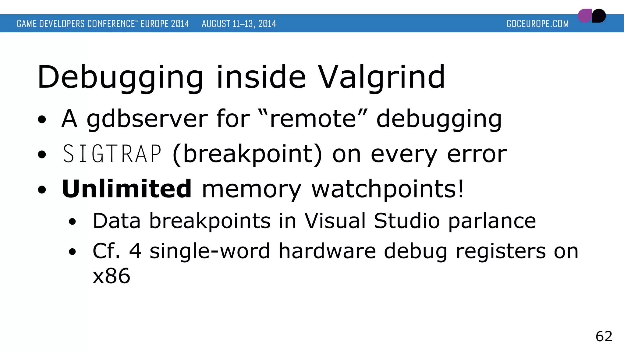Debugging inside Valgrind
● A gdbserver for “remote” debugging
● SIGTRAP (breakpoint) on every error
● Unlimited memory watchpoints!
● Data breakpoints in Visual Studio parlance
● Cf. 4 single-word hardware debug registers on
x86
62
 