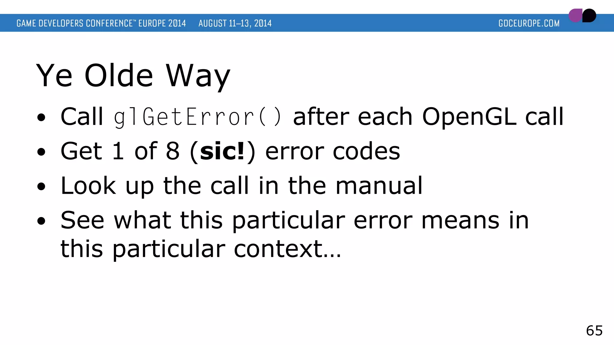 Ye Olde Way
● Call glGetError() after each OpenGL call
● Get 1 of 8 (sic!) error codes
● Look up the call in the manual
● See what this particular error means in
this particular context…
65
 